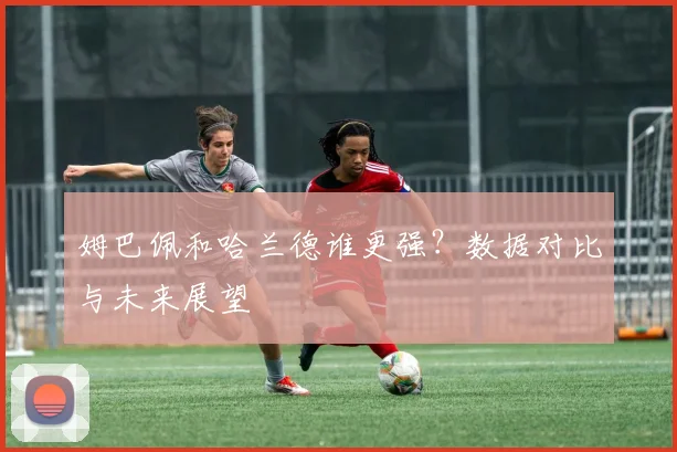 姆巴佩和哈兰德谁更强?数据对比与未来展望