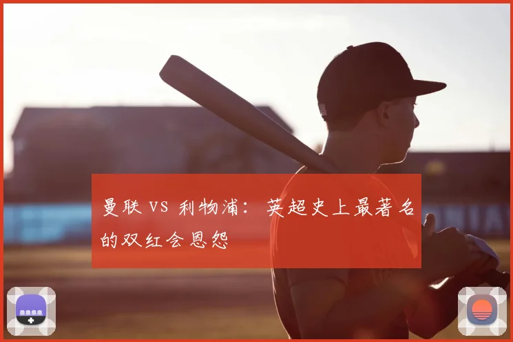 曼联 vs 利物浦：英超史上最著名的双红会恩怨