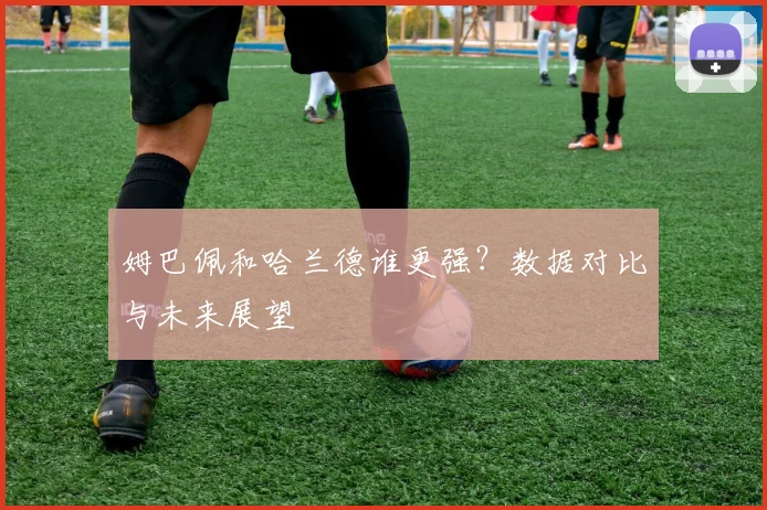姆巴佩和哈兰德谁更强？数据对比与未来展望