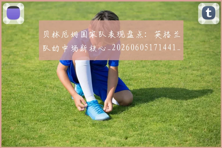 贝林厄姆国家队表现盘点:英格兰队的中场新核心_20260605171441_20260703181952