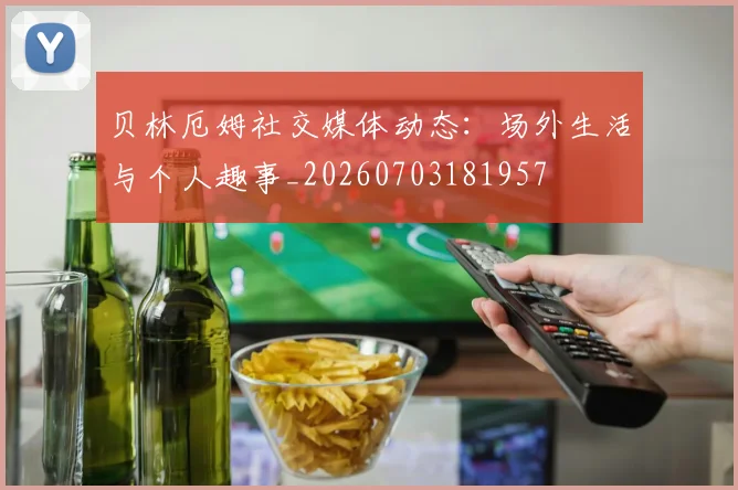 贝林厄姆社交媒体动态:场外生活与个人趣事_20260703181957