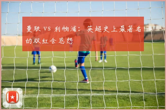 曼联 vs 利物浦:英超史上最著名的双红会恩怨