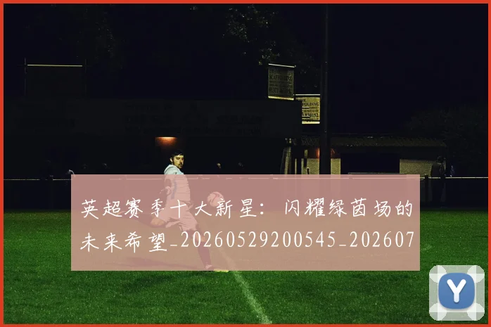 英超赛季十大新星：闪耀绿茵场的未来希望_20260529200545_20260702174636