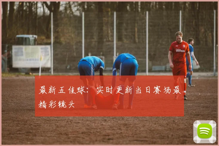 最新五佳球:实时更新当日赛场最精彩镜头